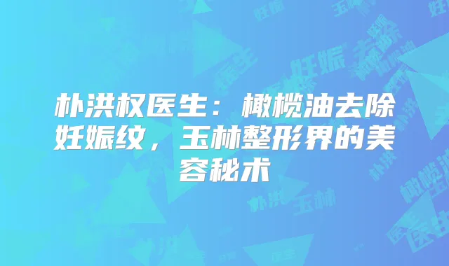 朴洪权医生：橄榄油去除妊娠纹，玉林整形界的美容秘术