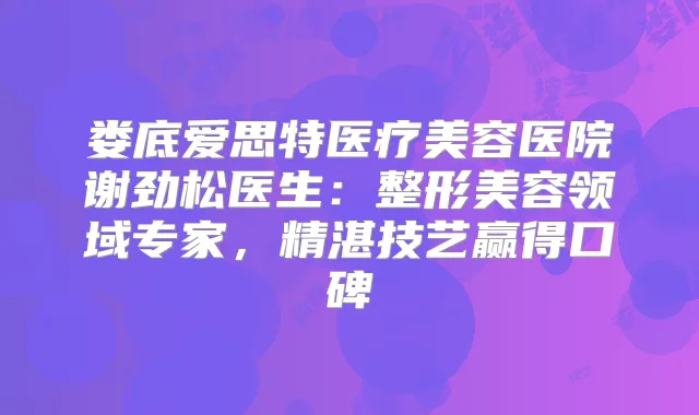 娄底爱思特医疗美容医院谢劲松医生：整形美容领域专家，精湛技艺赢得口碑