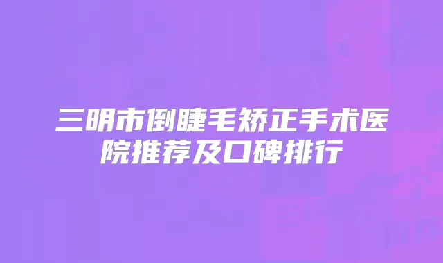 三明市倒睫毛矫正手术医院推荐及口碑排行