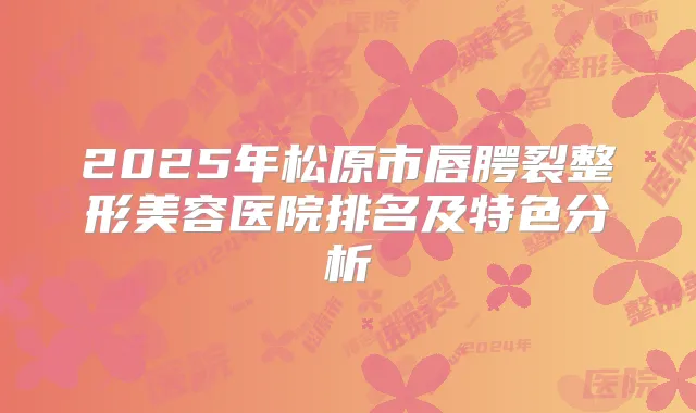 2025年松原市唇腭裂整形美容医院排名及特色分析