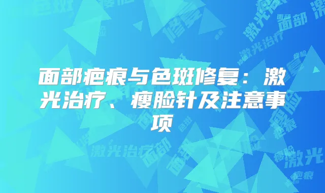 面部疤痕与色斑修复:激光、瘦脸针及注意事项