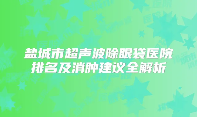 盐城市超声波除眼袋医院排名及消肿建议全解析