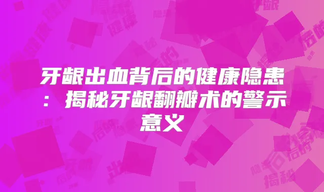 牙龈出血背后的健康隐患：揭秘牙龈翻瓣术的警示意义