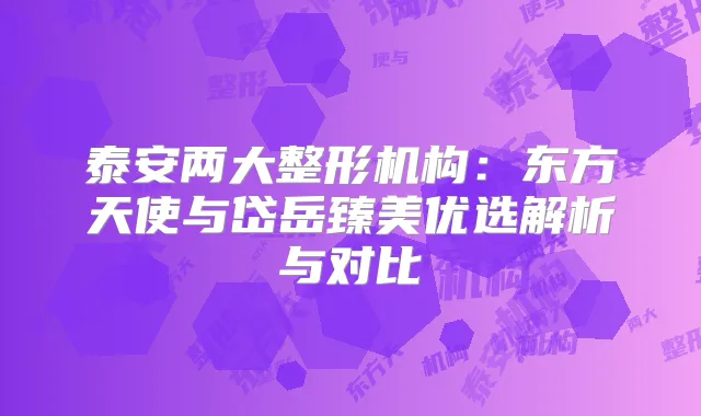 泰安两大整形机构：东方天使与岱岳臻美优选解析与对比