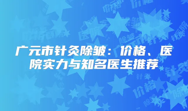 广元市针灸除皱：价格、医院实力与知名医生推荐