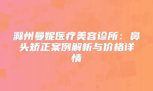 滁州曼妮医疗美容诊所:鼻头矫正案例解析与价格详情