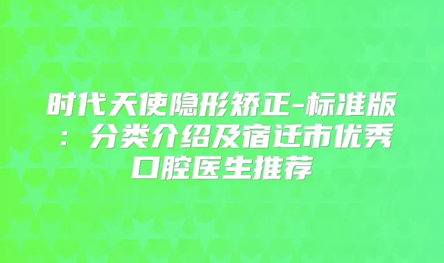 时代天使隐形矫正-标准版:分类介绍及宿迁市优秀口腔医生推荐