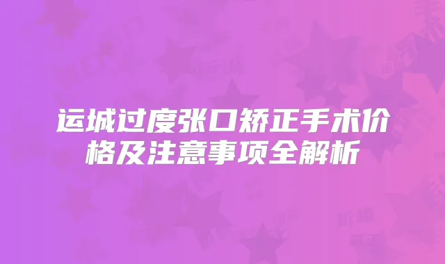 运城过度张口矫正手术价格及注意事项全解析