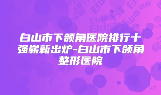 白山市下颌角医院排行十强崭新出炉-白山市下颌角整形医院