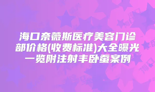 海口奈薇斯医疗美容门诊部价格(收费标准)大全曝光一览附注射丰卧蚕案例