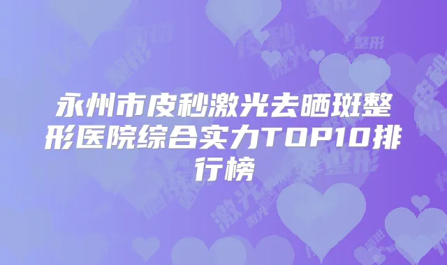 永州市皮秒激光去晒斑整形医院综合实力TOP10排行榜