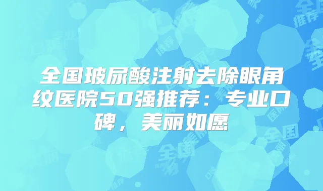 全国玻尿酸注射去除眼角纹医院50强推荐:专业口碑,美丽如愿