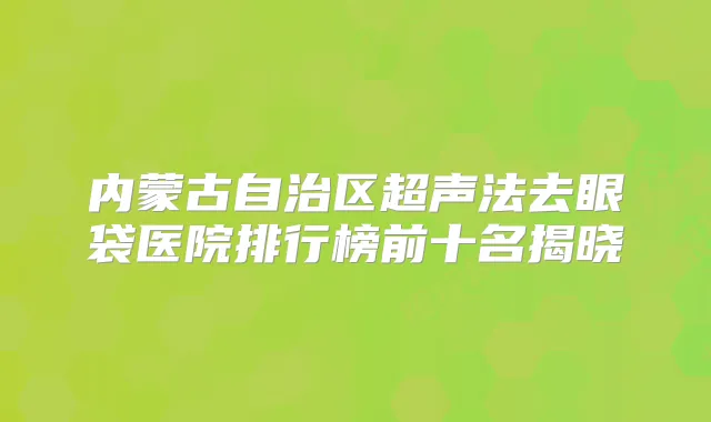 内蒙古自治区超声法去眼袋医院排行榜前十名揭晓