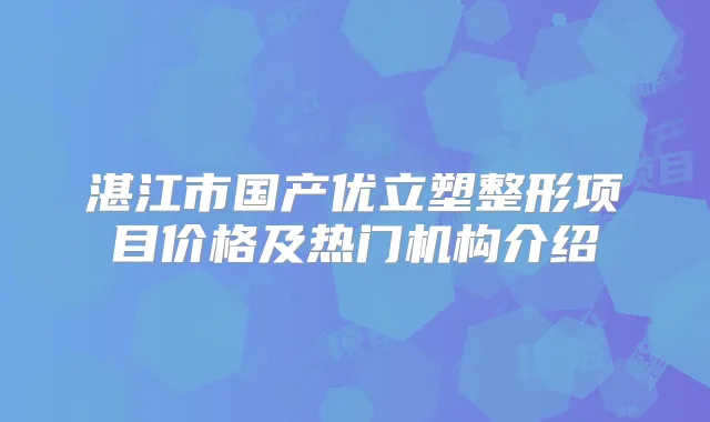 湛江市国产优立塑整形项目价格及热门机构介绍