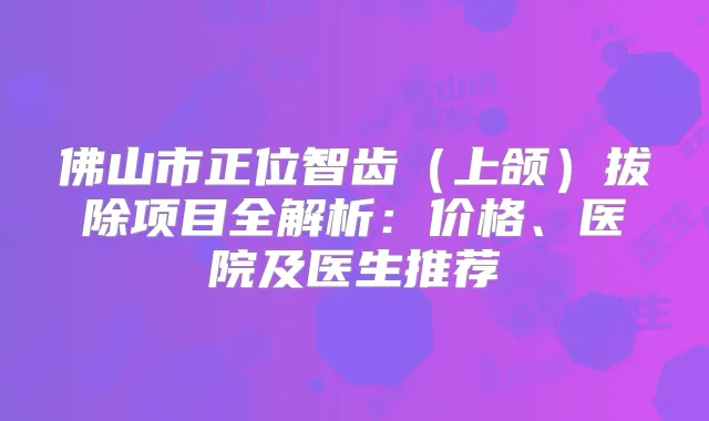佛山市正位智齿(上颌)拔除项目全解析:价格、医院及医生推荐