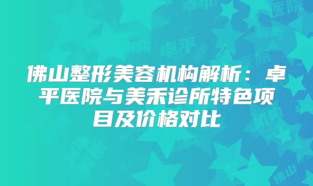 佛山整形美容机构解析：卓平医院与美禾诊所特色项目及价格对比