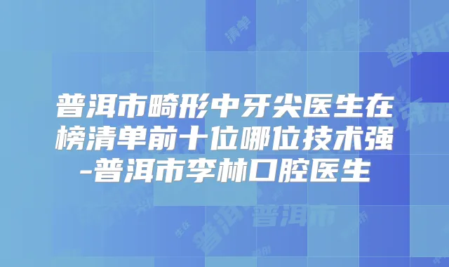 普洱市畸形中牙尖医生在榜清单前十位哪位技术强-普洱市李林口腔医生