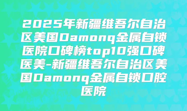 2025年新疆维吾尔自治区美国Damonq金属自锁医院口碑榜top10强口碑医美-新疆维吾尔自治区美国Damonq金属自锁口腔医院