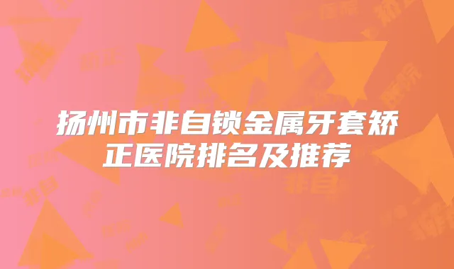 扬州市非自锁金属牙套矫正医院排名及推荐