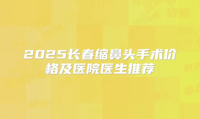 2025长春缩鼻头手术价格及医院医生推荐