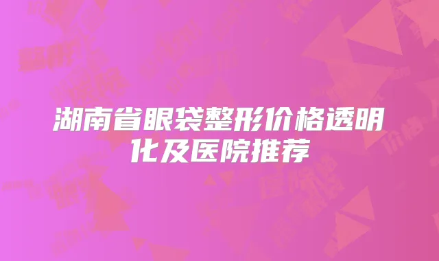 湖南省眼袋整形价格透明化及医院推荐
