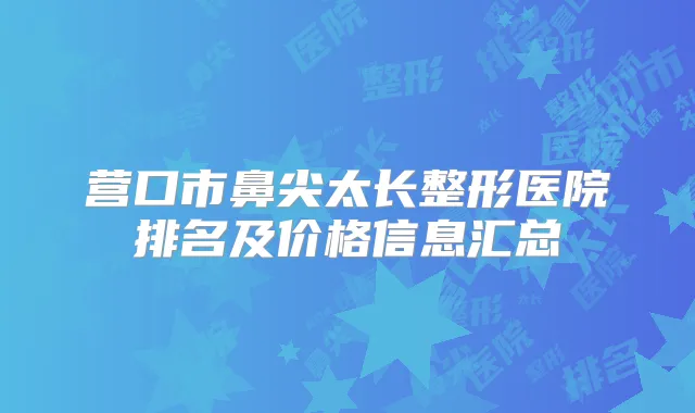 营口市鼻尖太长整形医院排名及价格信息汇总
