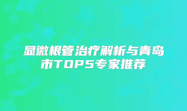 显微根管解析与青岛市TOP5专家推荐