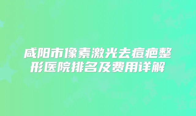 咸阳市像素激光去痘疤整形医院排名及费用详解