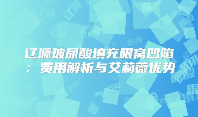辽源玻尿酸填充眼窝凹陷：费用解析与艾莉薇优势