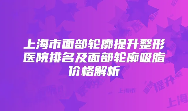 上海市面部轮廓提升整形医院排名及面部轮廓吸脂价格解析