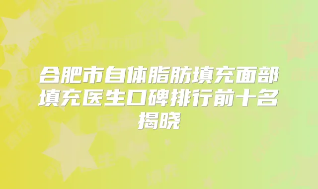合肥市自体脂肪填充面部填充医生口碑排行前十名揭晓