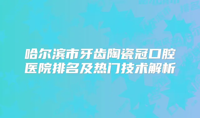 哈尔滨市牙齿陶瓷冠口腔医院排名及热门技术解析