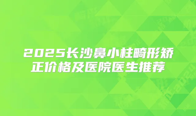 2025长沙鼻小柱畸形矫正价格及医院医生推荐