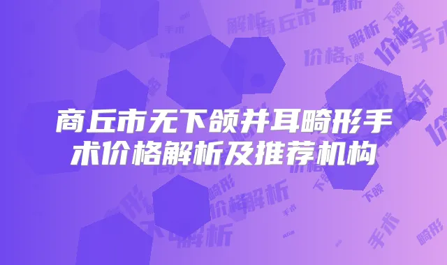 商丘市无下颌并耳畸形手术价格解析及推荐机构
