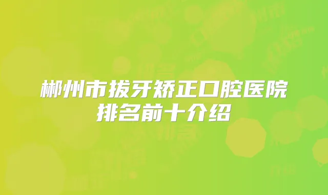 郴州市拔牙矫正口腔医院排名前十介绍