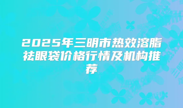 2025年三明市热效溶脂祛眼袋价格行情及机构推荐