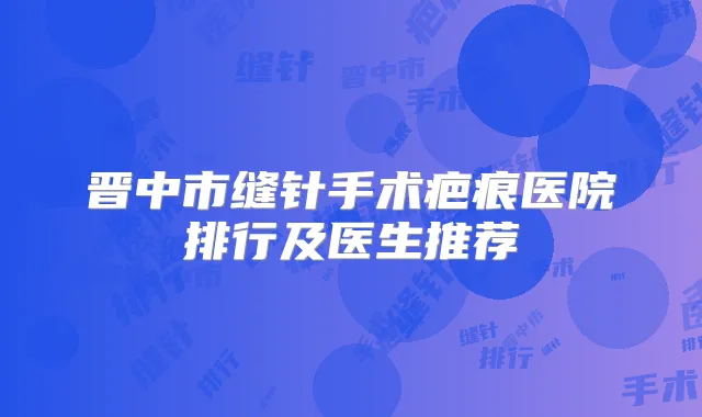 晋中市缝针手术疤痕医院排行及医生推荐
