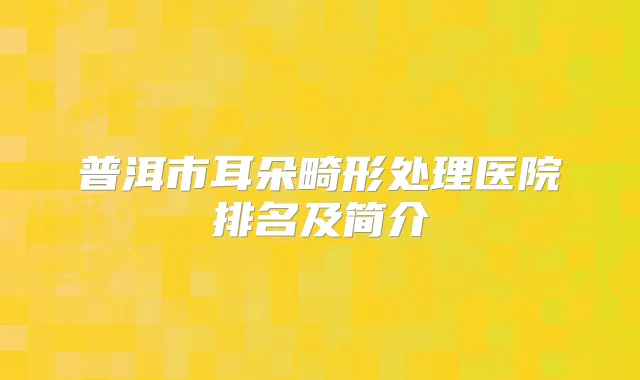 普洱市耳朵畸形处理医院排名及简介