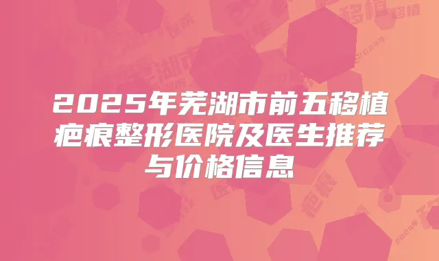 2025年芜湖市前五移植疤痕整形医院及医生推荐与价格信息