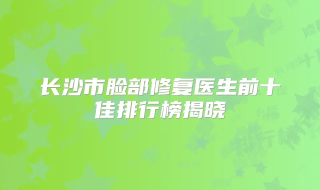 长沙市脸部修复医生前十佳排行榜揭晓