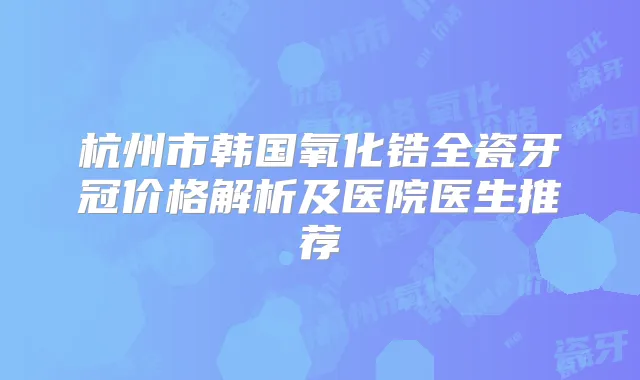 杭州市韩国氧化锆全瓷牙冠价格解析及医院医生推荐
