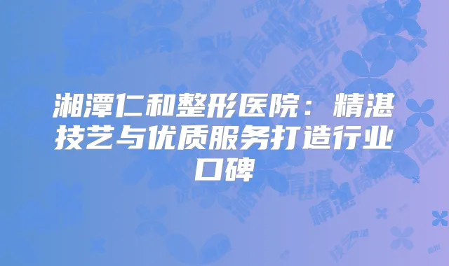 湘潭仁和整形医院:精湛技艺与优质服务打造行业口碑