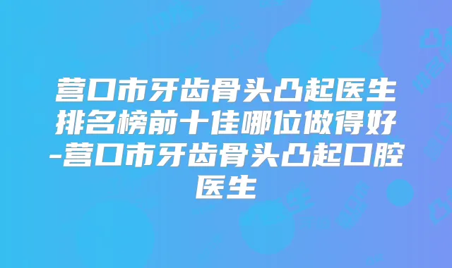 营口市牙齿骨头凸起医生排名榜前十佳哪位做得好-营口市牙齿骨头凸起口腔医生