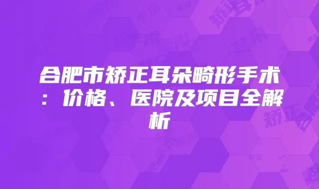 合肥市矫正耳朵畸形手术:价格、医院及项目全解析