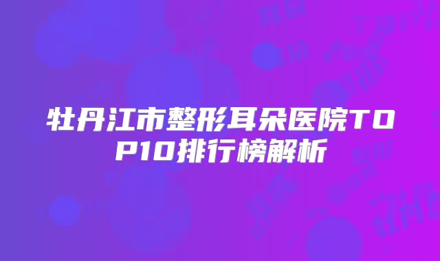 牡丹江市整形耳朵医院TOP10排行榜解析