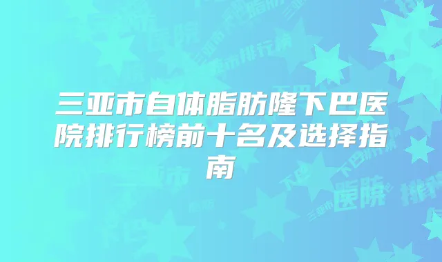 三亚市自体脂肪隆下巴医院排行榜前十名及选择指南
