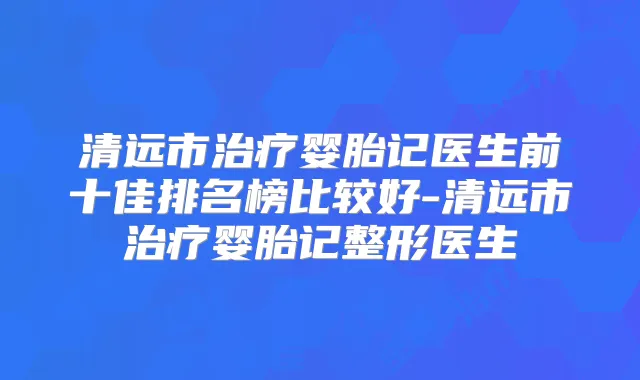 清远市婴胎记医生前十佳排名榜比较好-清远市婴胎记整形医生