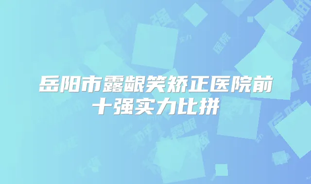 岳阳市露龈笑矫正医院前十强实力比拼