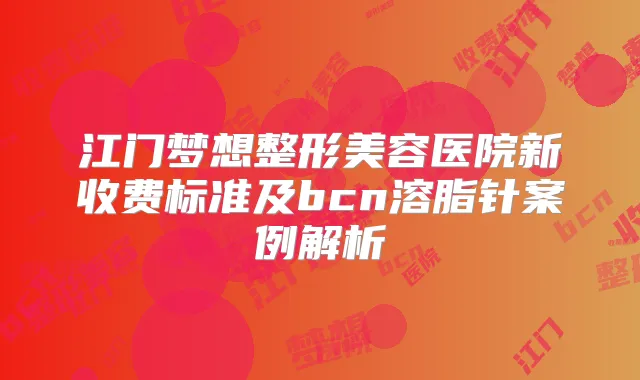 江门梦想整形美容医院新收费标准及bcn溶脂针案例解析