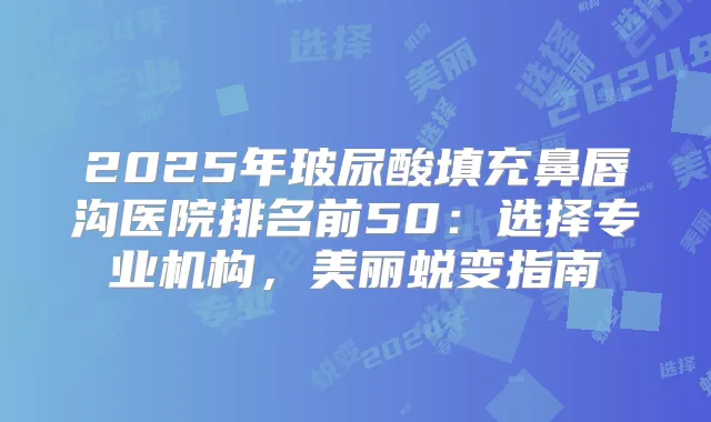 2025年玻尿酸填充鼻唇沟医院排名前50:选择专业机构,美丽蜕变指南